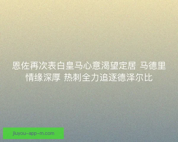 恩佐再次表白皇马心意渴望定居 马德里情缘深厚 热刺全力追逐德泽尔比