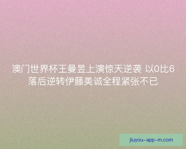 澳门世界杯王曼昱上演惊天逆袭 以0比6落后逆转伊藤美诚全程紧张不已