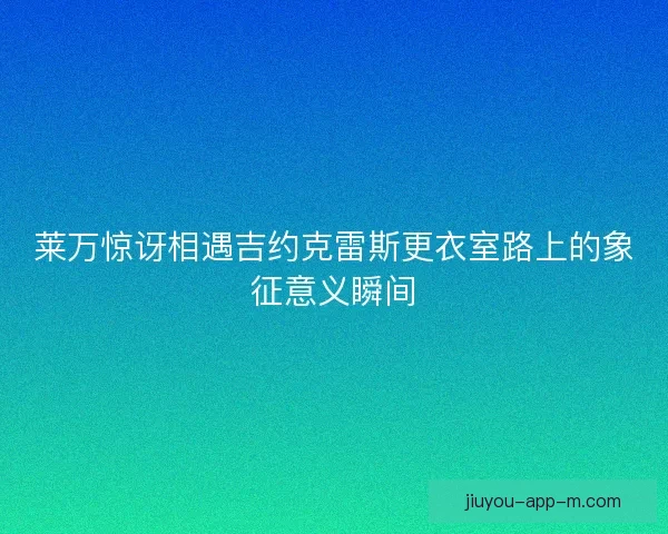 莱万惊讶相遇吉约克雷斯更衣室路上的象征意义瞬间