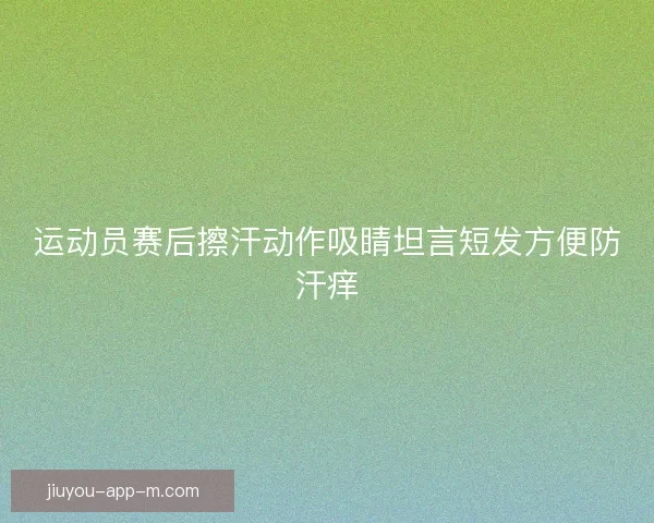 运动员赛后擦汗动作吸睛坦言短发方便防汗痒