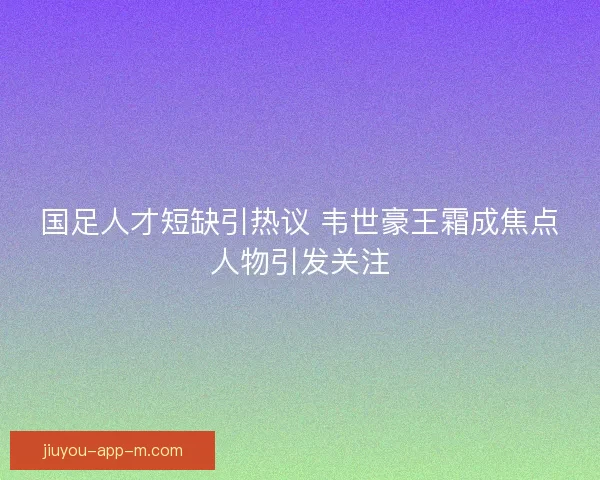 国足人才短缺引热议 韦世豪王霜成焦点人物引发关注