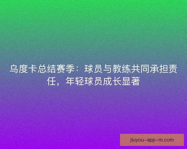 乌度卡总结赛季：球员与教练共同承担责任，年轻球员成长显著