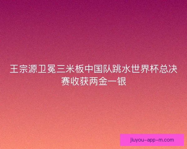 王宗源卫冕三米板中国队跳水世界杯总决赛收获两金一银