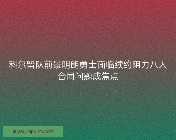科尔留队前景明朗勇士面临续约阻力八人合同问题成焦点